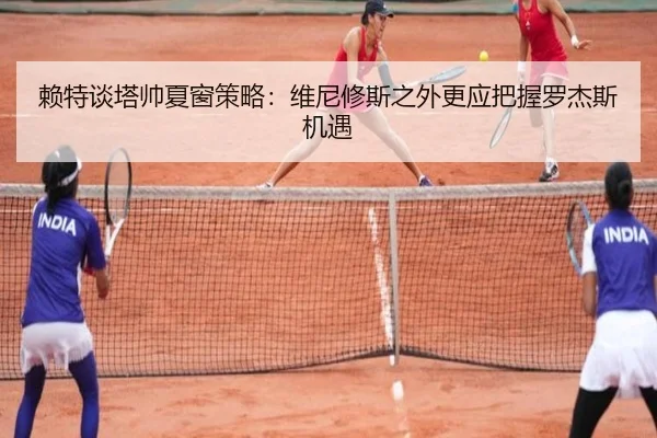赖特谈塔帅夏窗策略：维尼修斯之外更应把握罗杰斯机遇（www.kaiyun.com）